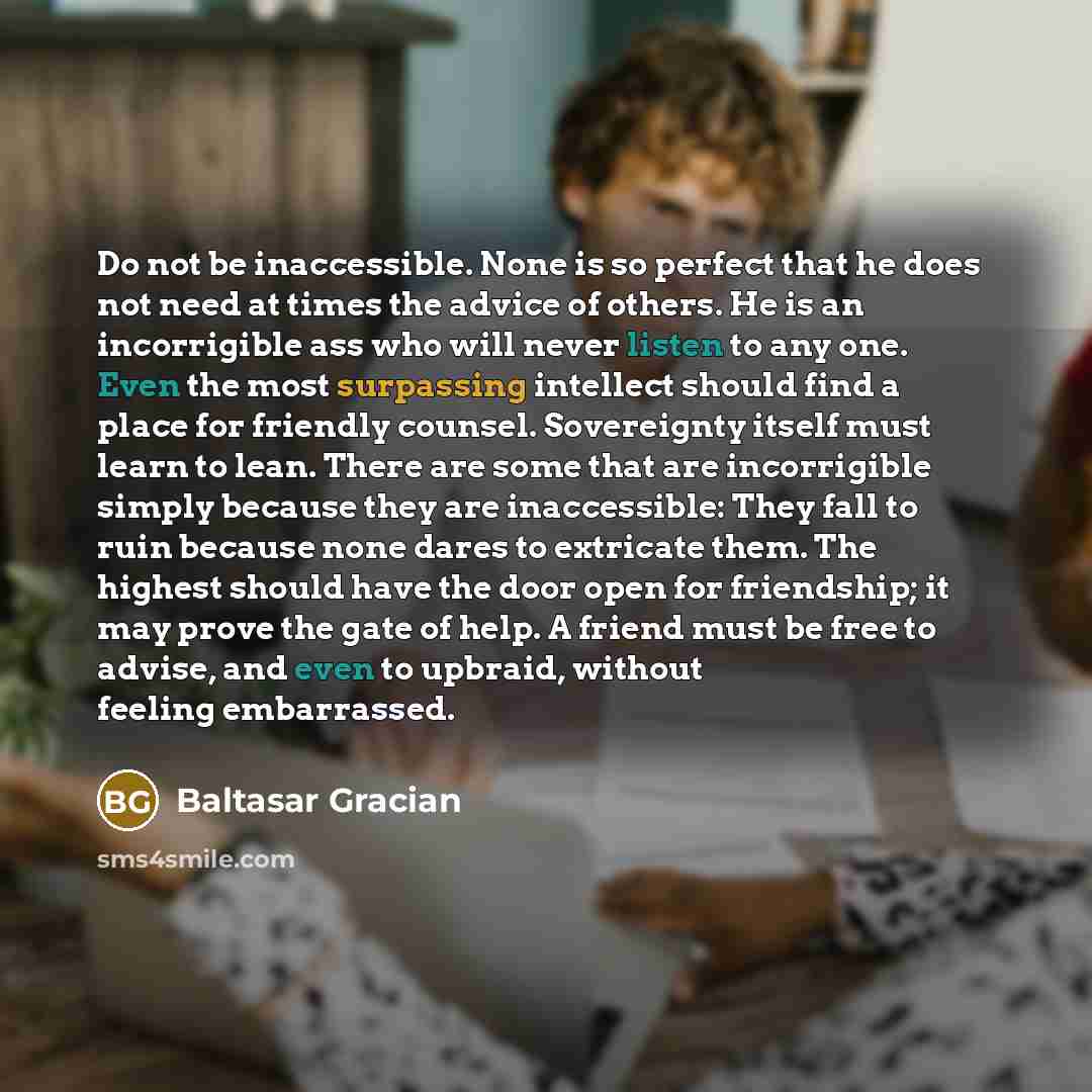 “Do not be inaccessible. None is so perfect that he does not need at times the advice of others. He is an incorrigible ass who will never listen to any one. Even the most surpassing intellect should find a place for friendly counsel. Sovereignty itself must learn to lean. There are some that are…” quote by Baltasar Gracian