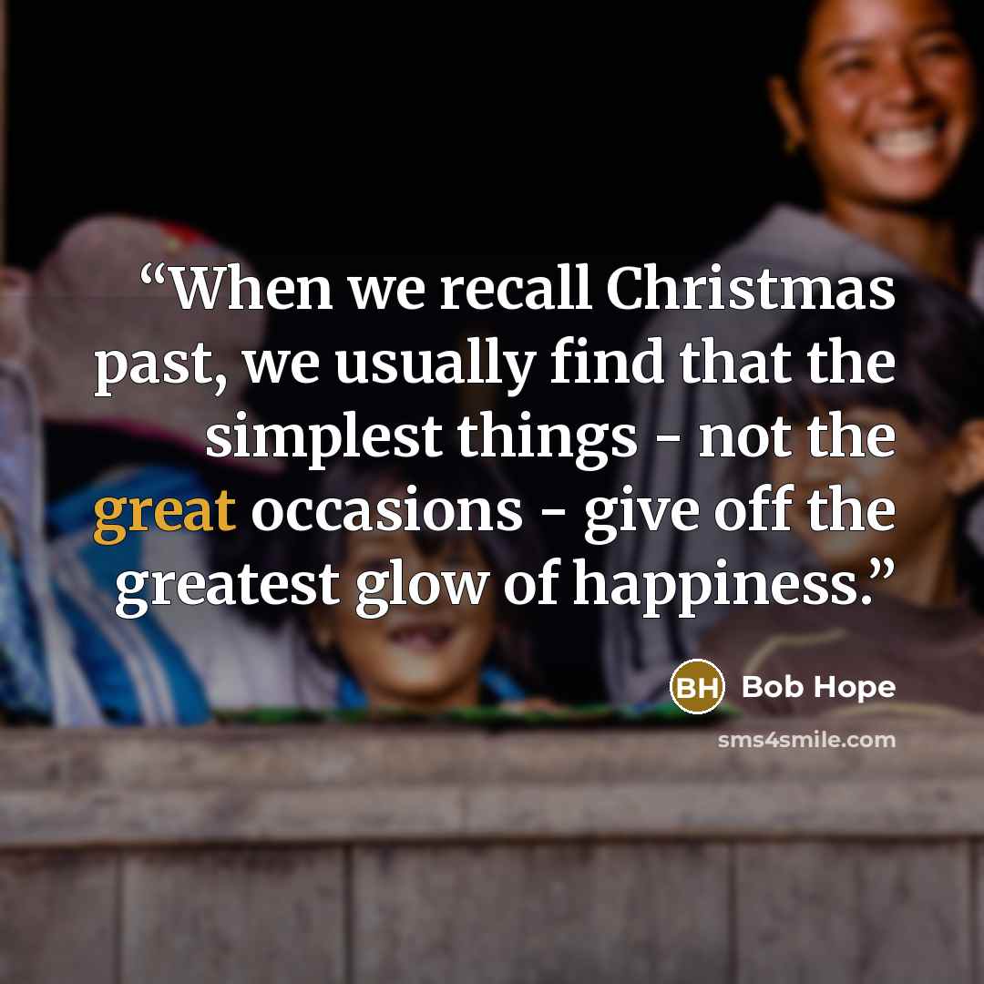 “When we recall Christmas past, we usually find that the simplest things - not the great occasions - give off the greatest glow of happiness.” quote by Bob Hope