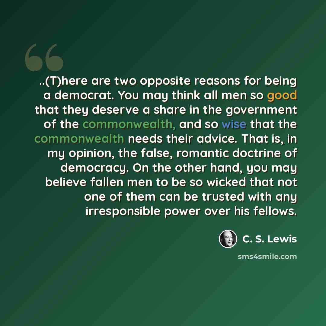 “..(T)here are two opposite reasons for being a democrat. You may think all men so good that they deserve a share in the government of the commonwealth, and so wise that the commonwealth needs their advice. That is, in my opinion, the false, romantic doctrine of democracy. On the other hand, you…” quote by C. S. Lewis