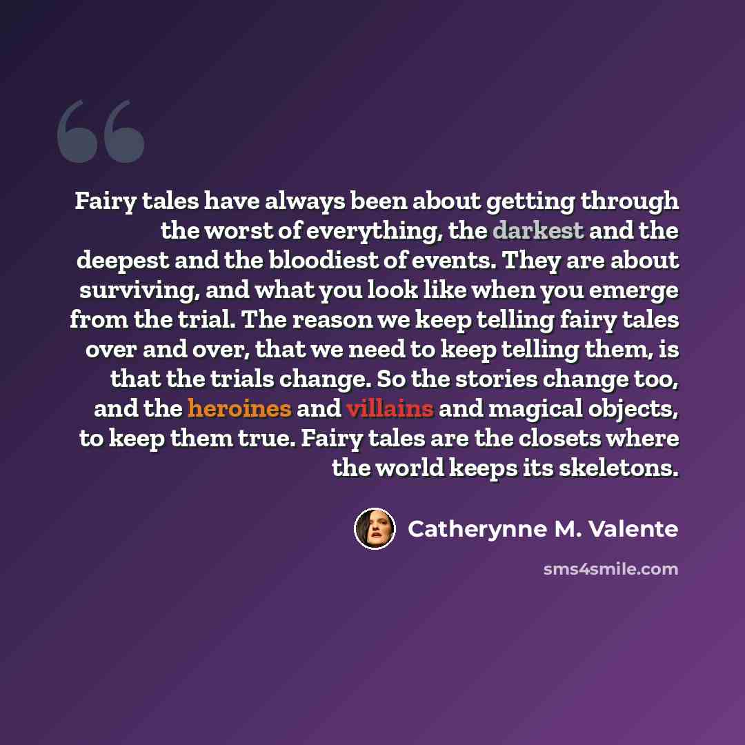 “Fairy tales have always been about getting through the worst of everything, the darkest and the deepest and the bloodiest of events. They are about surviving, and what you look like when you emerge from the trial. The reason we keep telling fairy tales over and over, that we need to keep telling…” quote by Catherynne M. Valente
