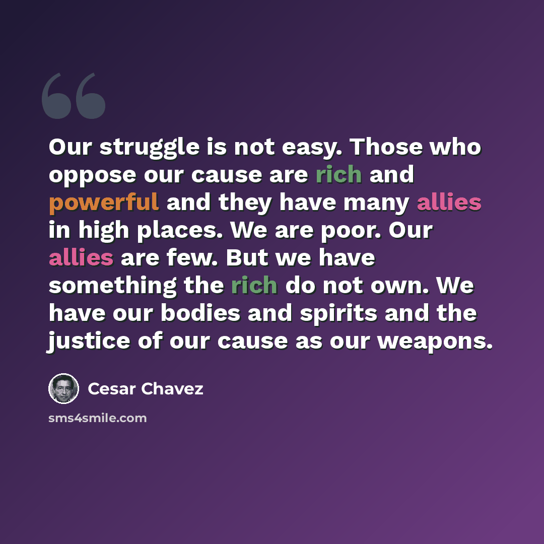 “Our struggle is not easy. Those who oppose our cause are rich and powerful and they have many allies in high places. We are poor. Our allies are few. But we have something the rich do not own. We have our bodies and spirits and the justice of our cause as our weapons.” quote by Cesar Chavez