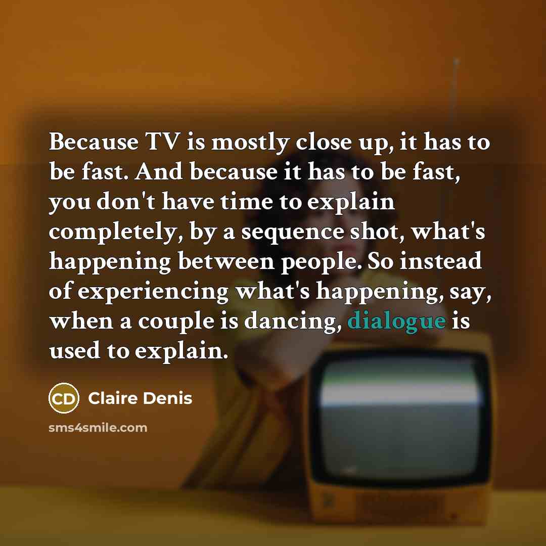 “Because TV is mostly close up, it has to be fast. And because it has to be fast, you don't have time to explain completely, by a sequence shot, what's happening between people. So instead of experiencing what's happening, say, when a couple is dancing, dialogue is used to explain.” quote by Claire Denis