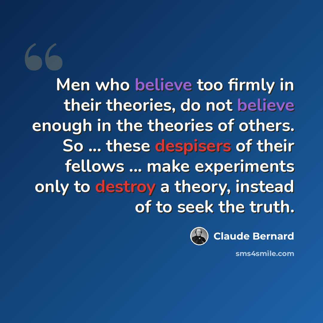 “Men who believe too firmly in their theories, do not believe enough in the theories of others. So ... these despisers of their fellows ... make experiments only to destroy a theory, instead of to seek the truth.” quote by Claude Bernard