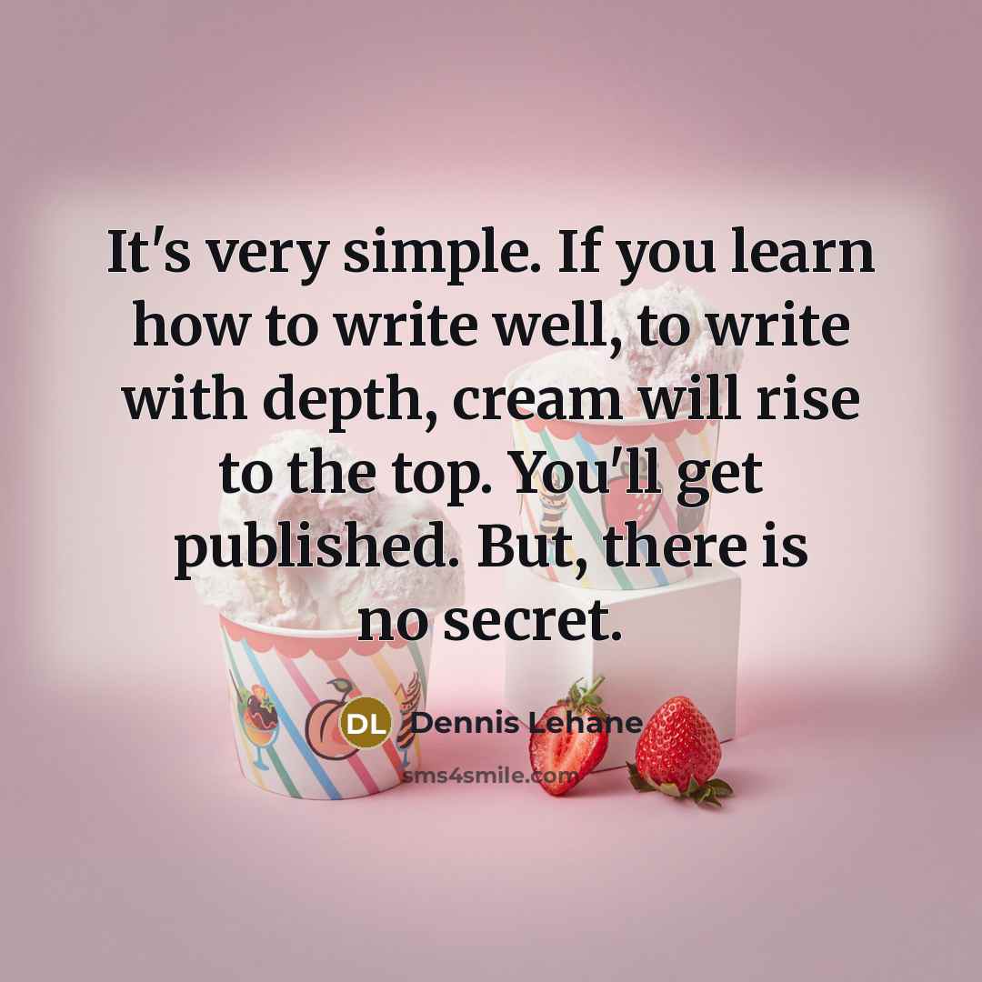 “It's very simple. If you learn how to write well, to write with depth, cream will rise to the top. You'll get published. But, there is no secret.” quote by Dennis Lehane