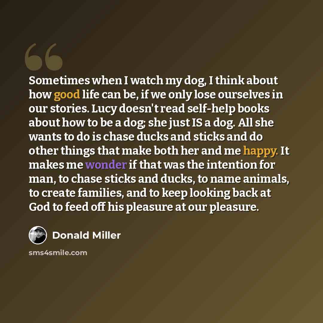 “Sometimes when I watch my dog, I think about how good life can be, if we only lose ourselves in our stories. Lucy doesn't read self-help books about how to be a dog; she just IS a dog. All she wants to do is chase ducks and sticks and do other things that make both her and me happy. It makes me…” quote by Donald Miller