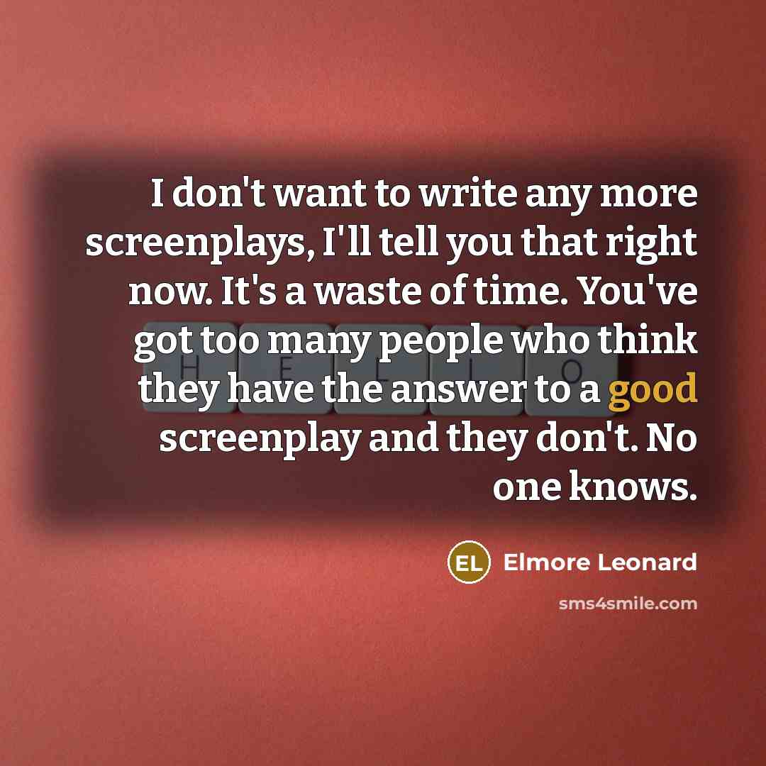 “I don't want to write any more screenplays, I'll tell you that right now. It's a waste of time. You've got too many people who think they have the answer to a good screenplay and they don't. No one knows.” quote by Elmore Leonard