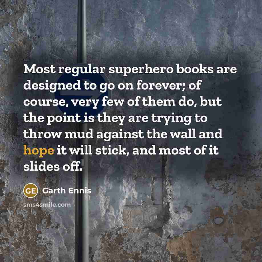 “Most regular superhero books are designed to go on forever; of course, very few of them do, but the point is they are trying to throw mud against the wall and hope it will stick, and most of it slides off.” quote by Garth Ennis