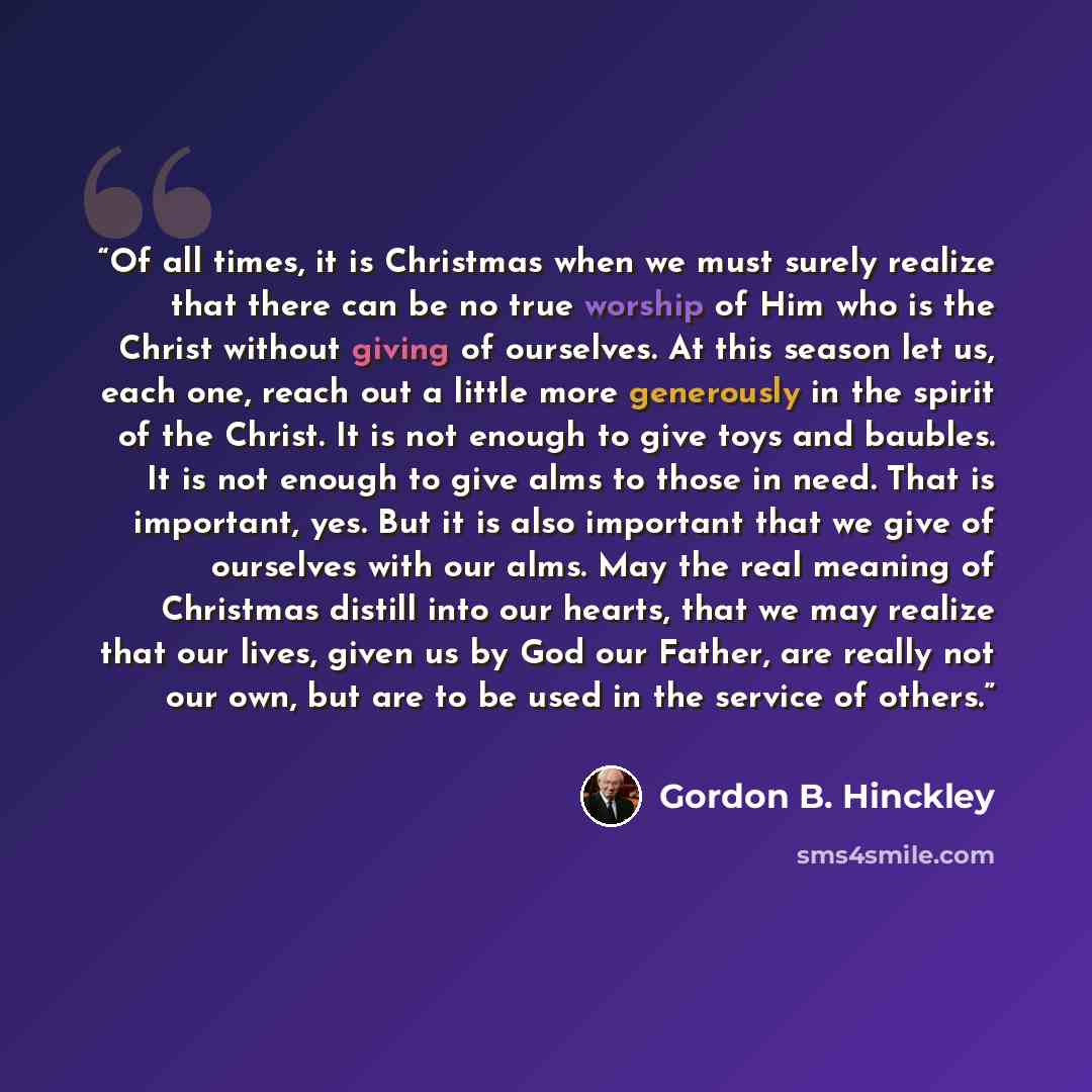 “Of all times, it is Christmas when we must surely realize that there can be no true worship of Him who is the Christ without giving of ourselves. At this season let us, each one, reach out a little more generously in the spirit of the Christ. It is not enough to give toys and baubles. It is not…” quote by Gordon B. Hinckley