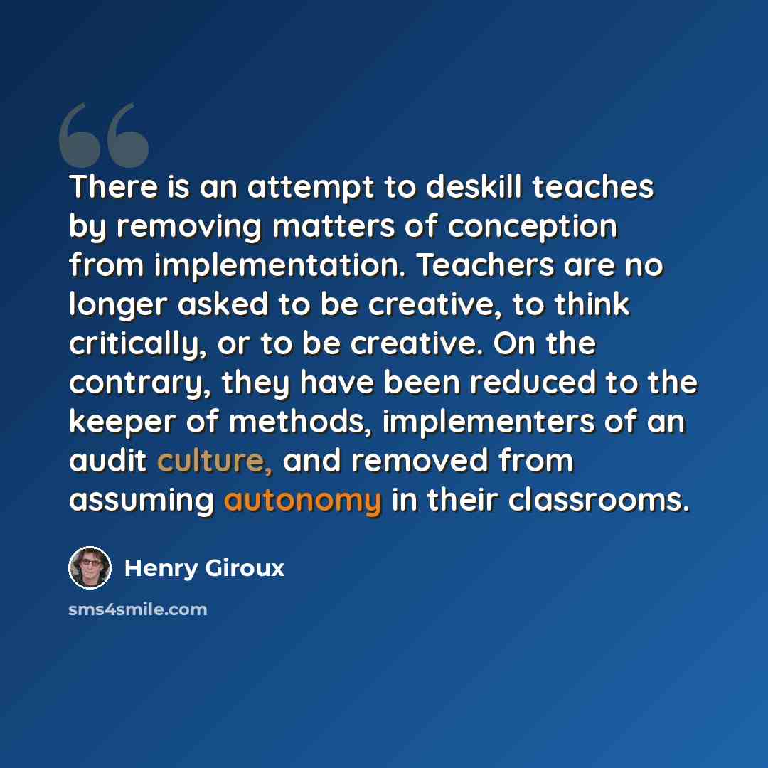 “There is an attempt to deskill teaches by removing matters of conception from implementation. Teachers are no longer asked to be creative, to think critically, or to be creative. On the contrary, they have been reduced to the keeper of methods, implementers of an audit culture, and removed from…” quote by Henry Giroux
