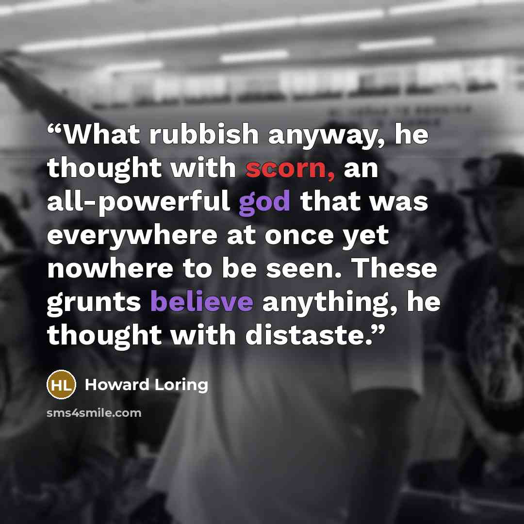 “What rubbish anyway, he thought with scorn, an all-powerful god that was everywhere at once yet nowhere to be seen. These grunts believe anything, he thought with distaste.” quote by Howard Loring