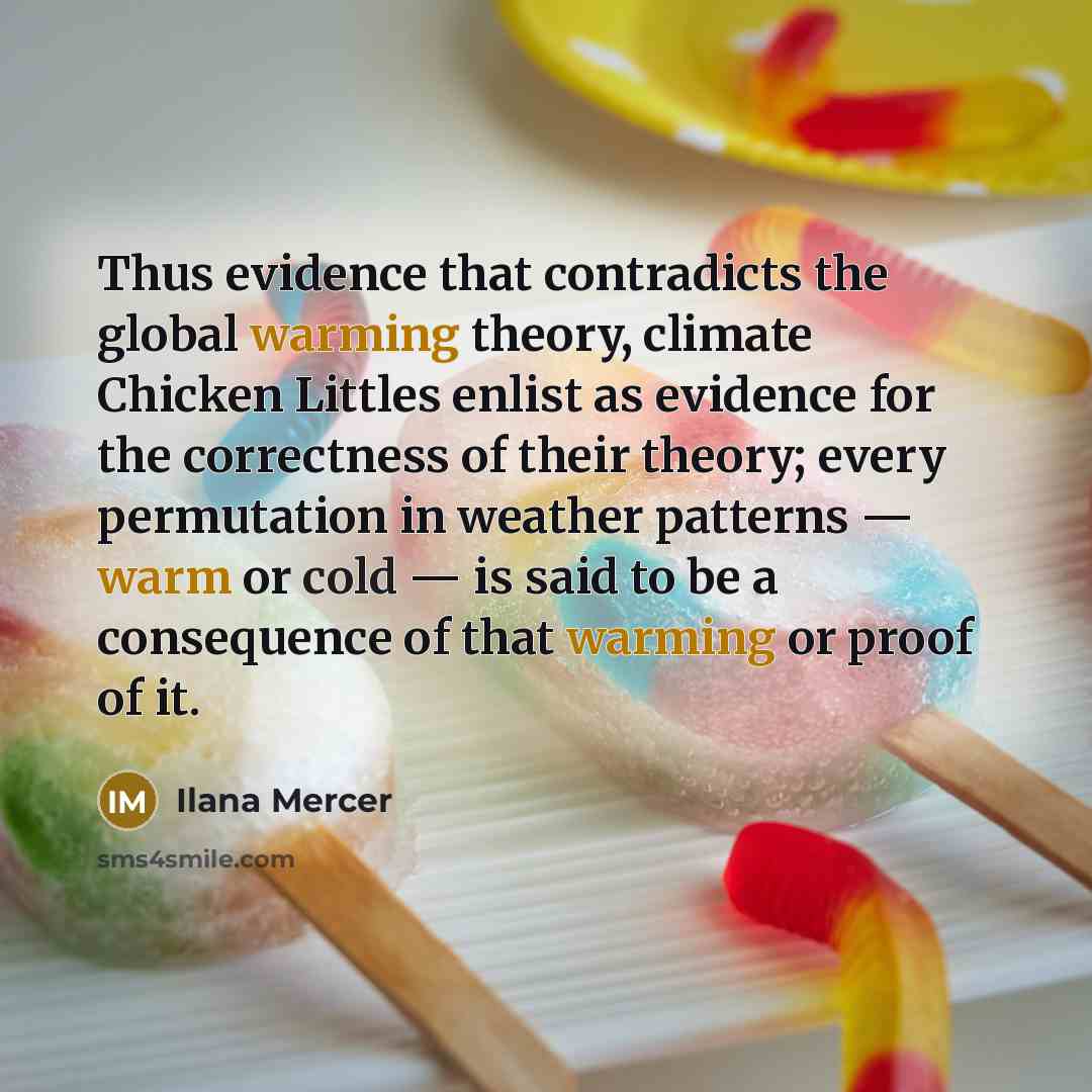“Thus evidence that contradicts the global warming theory, climate Chicken Littles enlist as evidence for the correctness of their theory; every permutation in weather patterns — warm or cold — is said to be a consequence of that warming or proof of it.” quote by Ilana Mercer