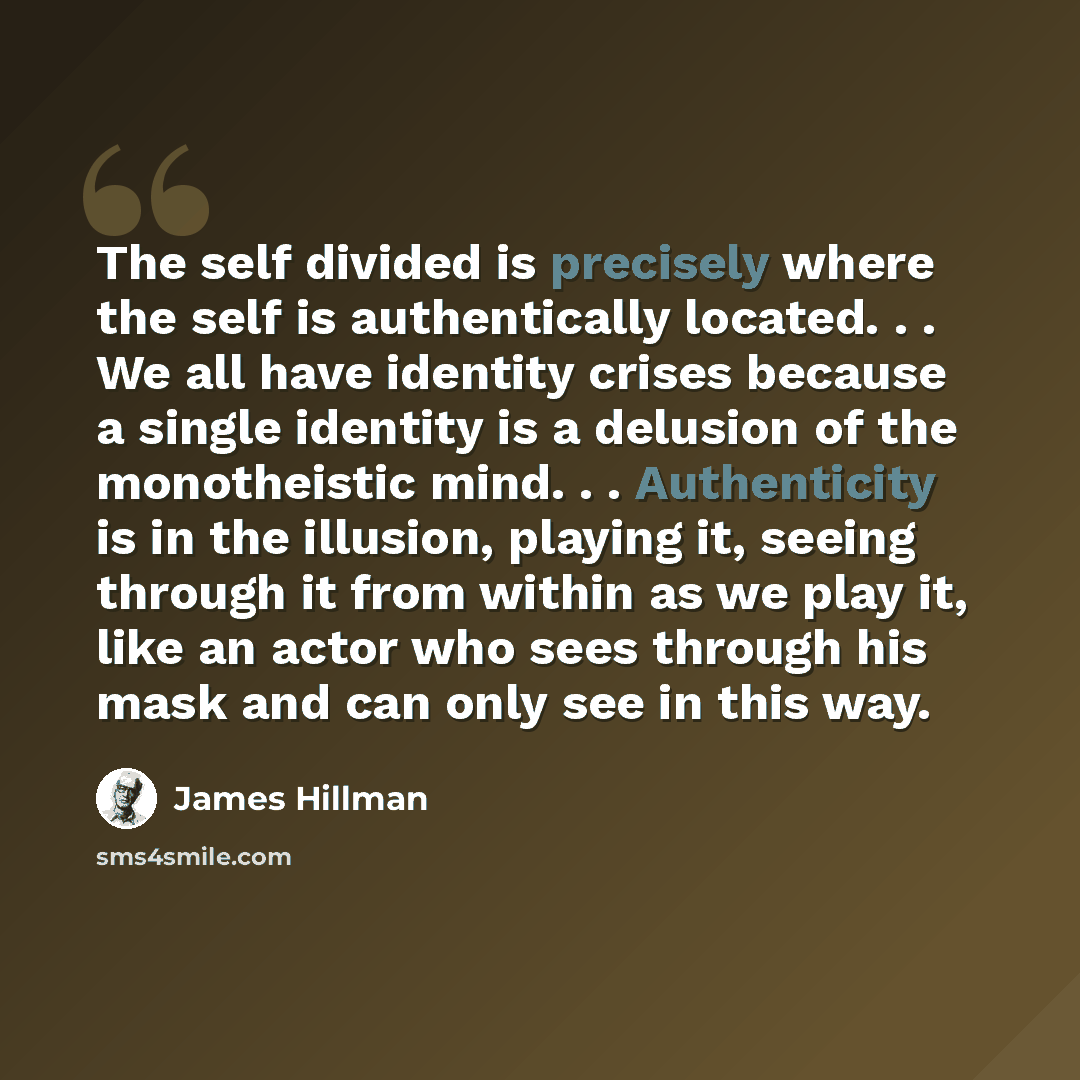 “The self divided is precisely where the self is authentically located. . . We all have identity crises because a single identity is a delusion of the monotheistic mind. . . Authenticity is in the illusion, playing it, seeing through it from within as we play it, like an actor who sees through his…” quote by James Hillman