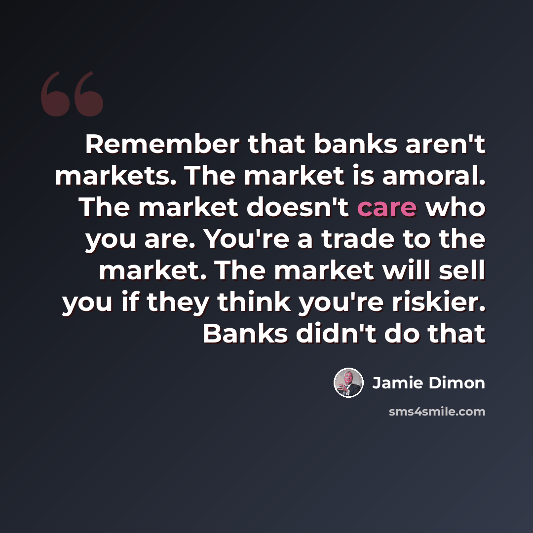 “Remember that banks aren't markets. The market is amoral. The market doesn't care who you are. You're a trade to the market. The market will sell you if they think you're riskier. Banks didn't do that” quote by Jamie Dimon