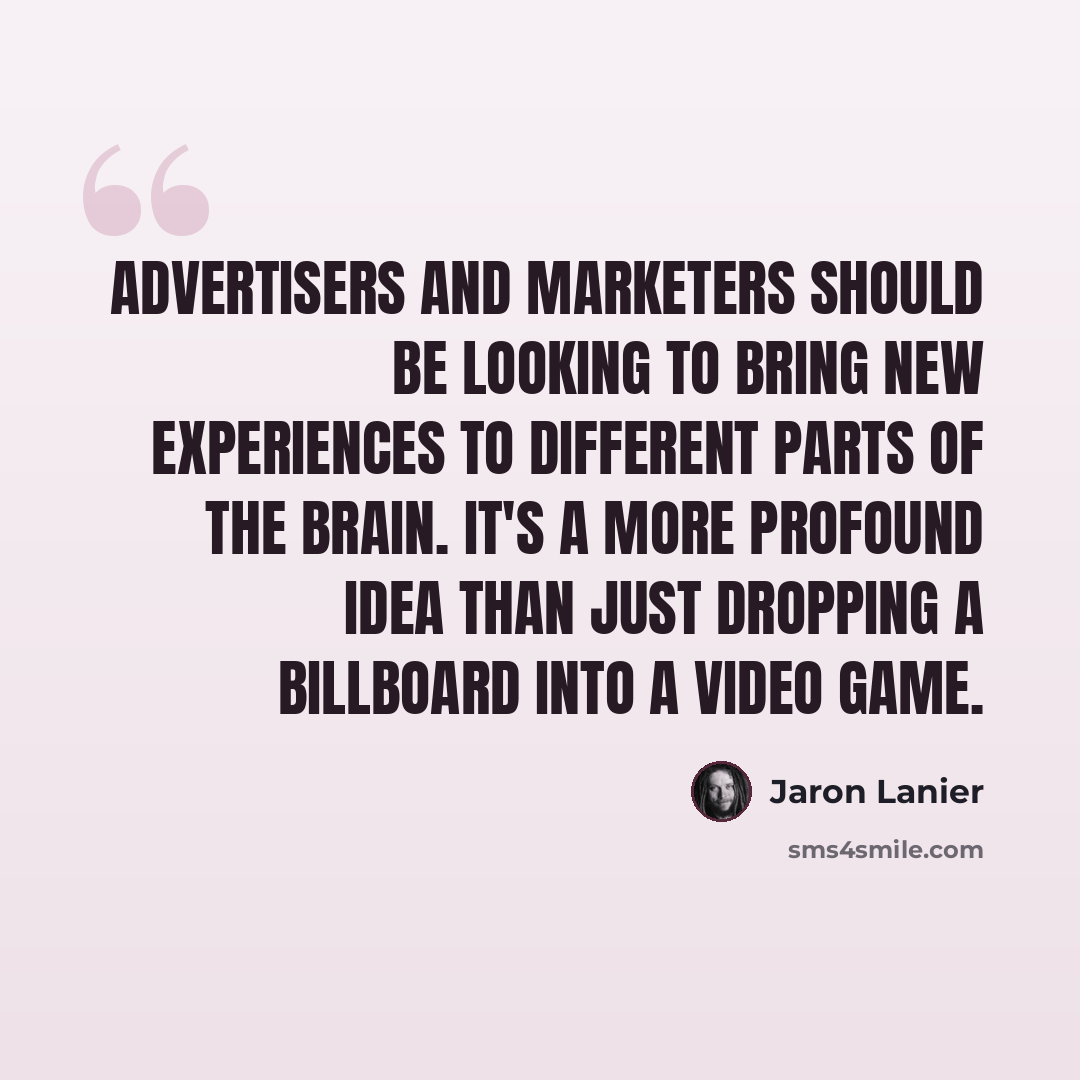 “Advertisers and marketers should be looking to bring new experiences to different parts of the brain. It's a more profound idea than just dropping a billboard into a video game.” quote by Jaron Lanier