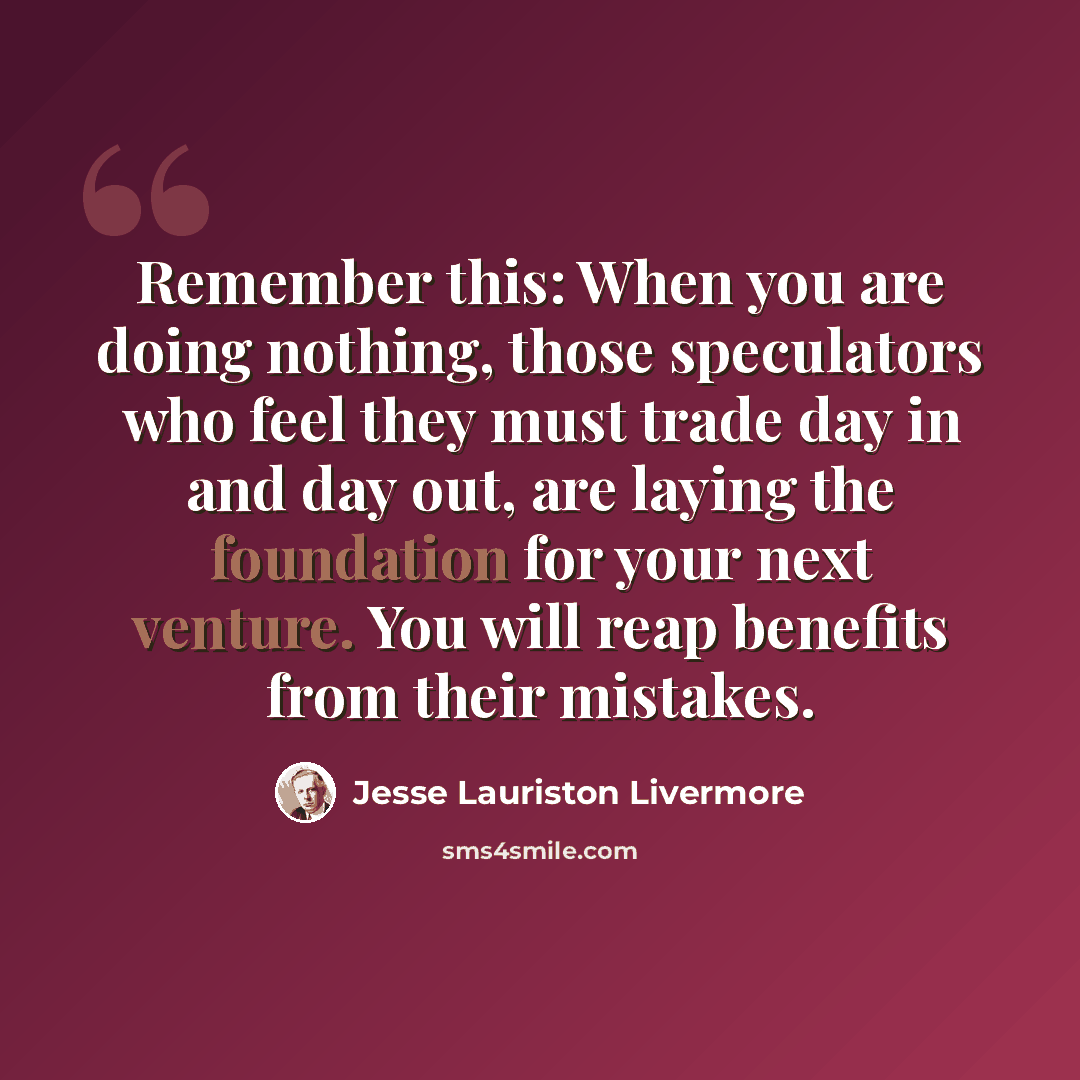 “Remember this: When you are doing nothing, those speculators who feel they must trade day in and day out, are laying the foundation for your next venture. You will reap benefits from their mistakes.” quote by Jesse Lauriston Livermore