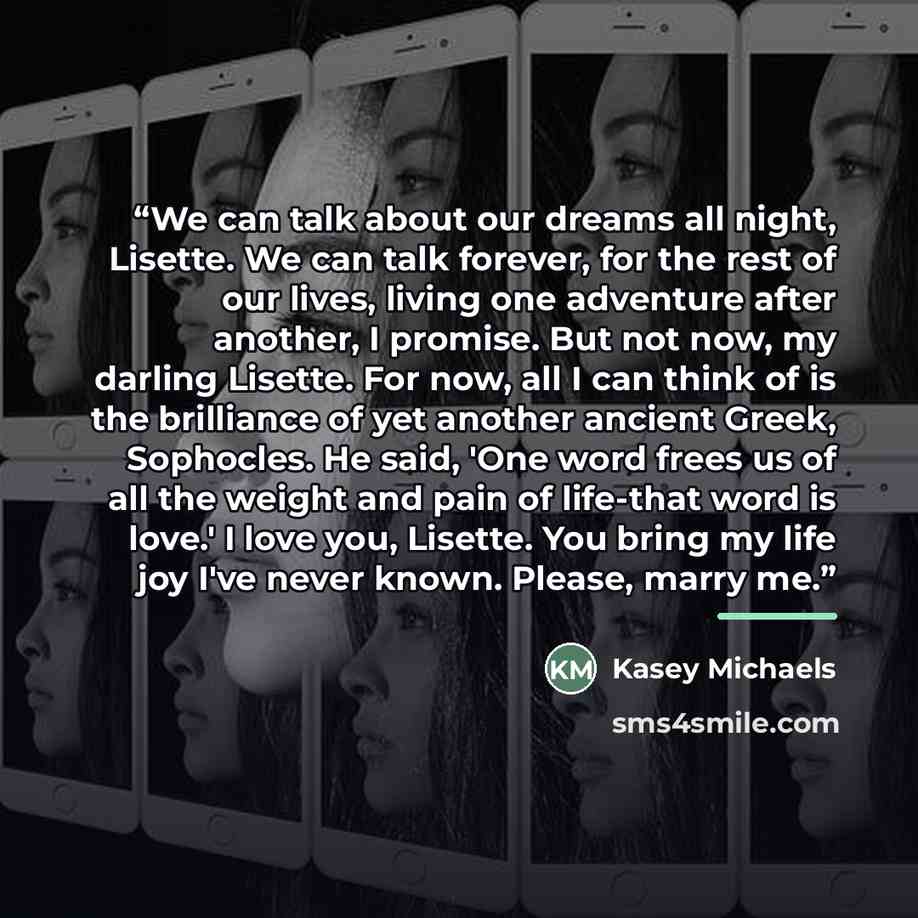 “We can talk about our dreams all night, Lisette. We can talk forever, for the rest of our lives, living one adventure after another, I promise. But not now, my darling Lisette. For now, all I can think of is the brilliance of yet another ancient Greek, Sophocles. He said, 'One word frees us of all…” quote by Kasey Michaels