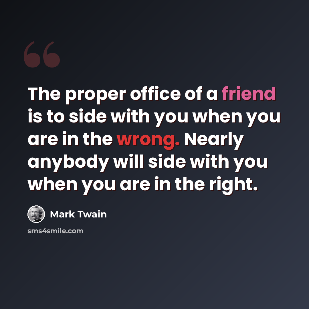 “The proper office of a friend is to side with you when you are in the wrong. Nearly anybody will side with you when you are in the right.” quote by Mark Twain