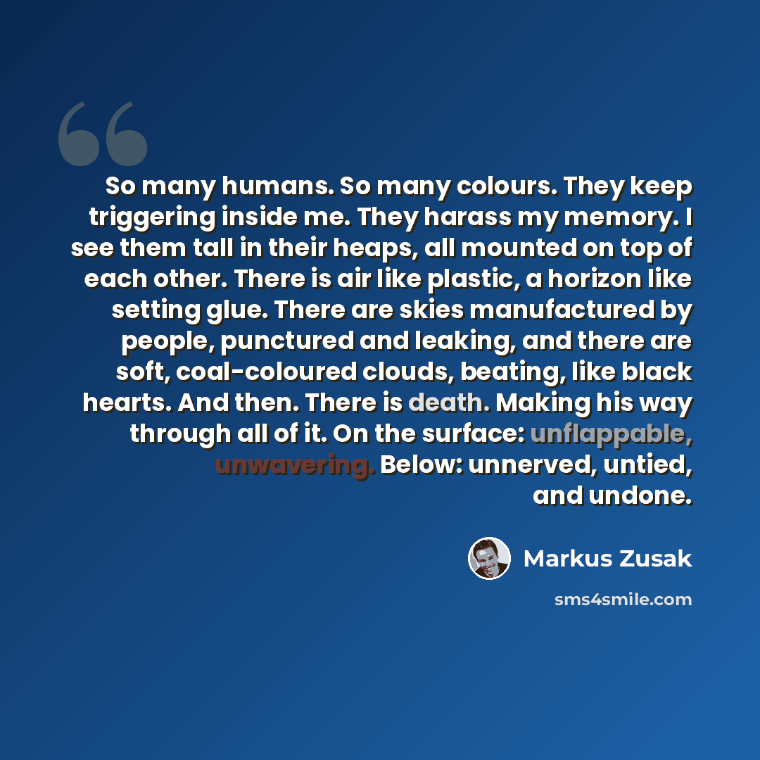 “So many humans. So many colours. They keep triggering inside me. They harass my memory. I see them tall in their heaps, all mounted on top of each other. There is air like plastic, a horizon like setting glue. There are skies manufactured by people, punctured and leaking, and there are soft…” quote by Markus Zusak