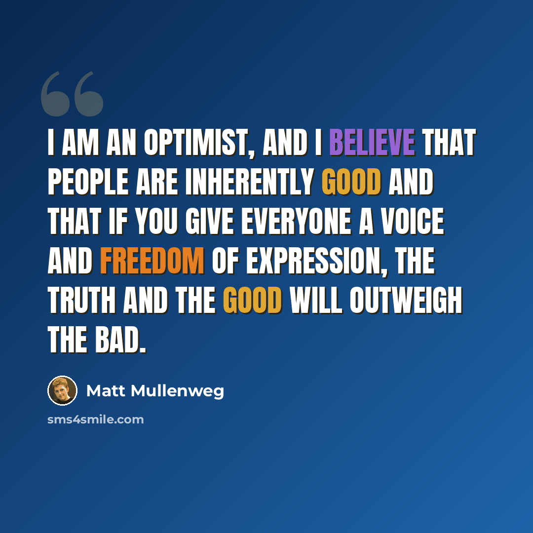 “I am an optimist, and I believe that people are inherently good and that if you give everyone a voice and freedom of expression, the truth and the good will outweigh the bad.” quote by Matt Mullenweg