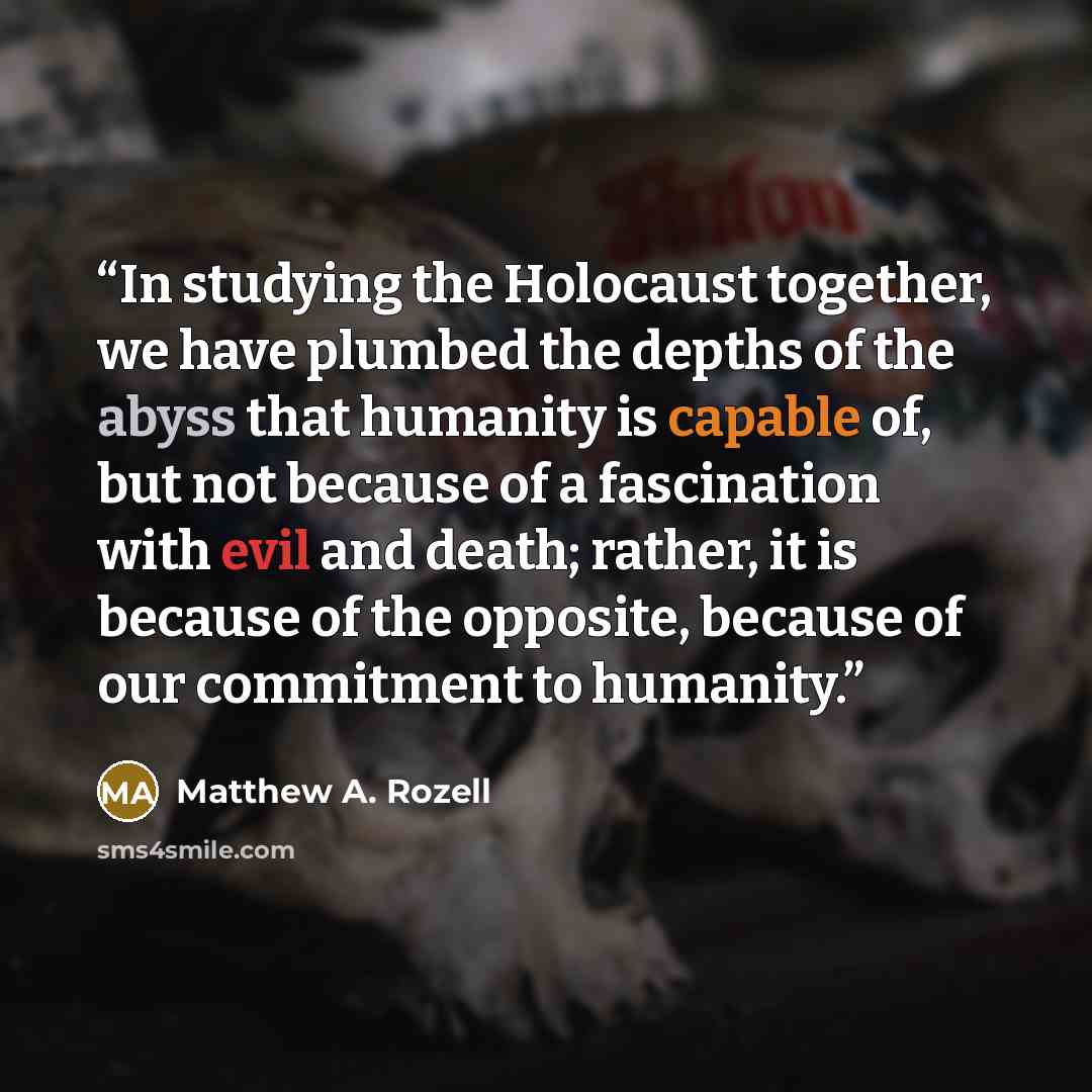 “In studying the Holocaust together, we have plumbed the depths of the abyss that humanity is capable of, but not because of a fascination with evil and death; rather, it is because of the opposite, because of our commitment to humanity.” quote by Matthew A. Rozell