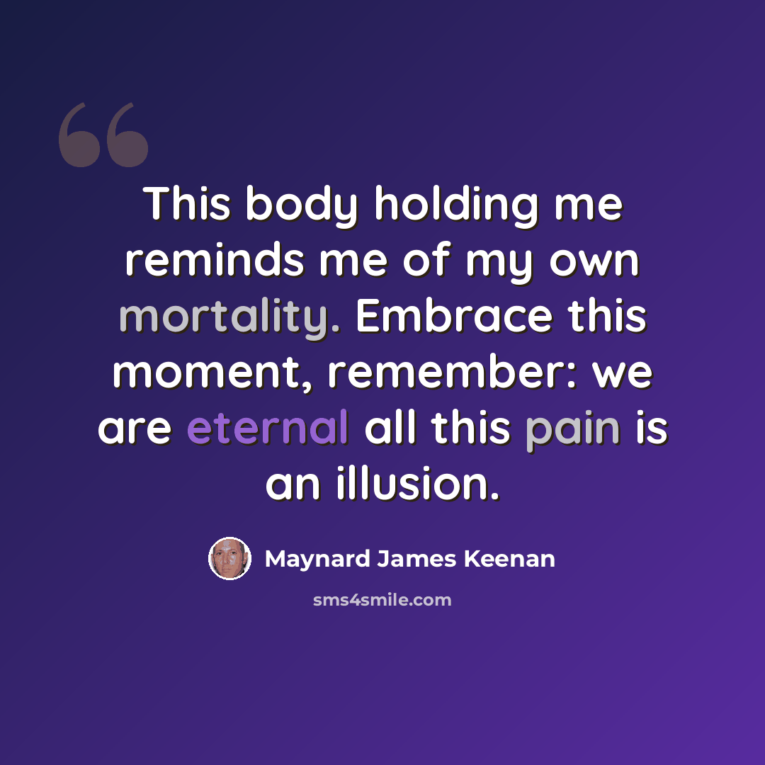 “This body holding me reminds me of my own mortality. Embrace this moment, remember: we are eternal all this pain is an illusion.” quote by Maynard James Keenan