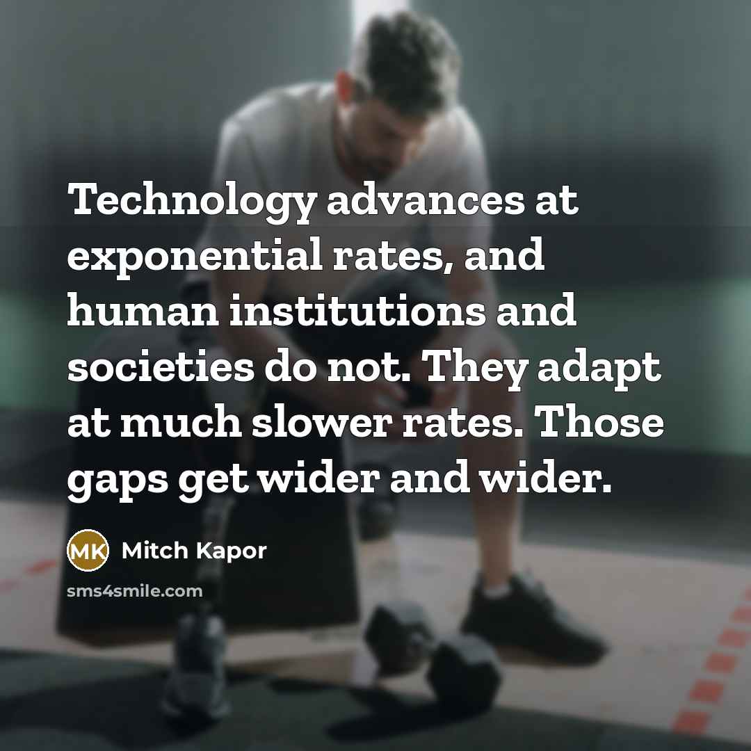 “Technology advances at exponential rates, and human institutions and societies do not. They adapt at much slower rates. Those gaps get wider and wider.” quote by Mitch Kapor