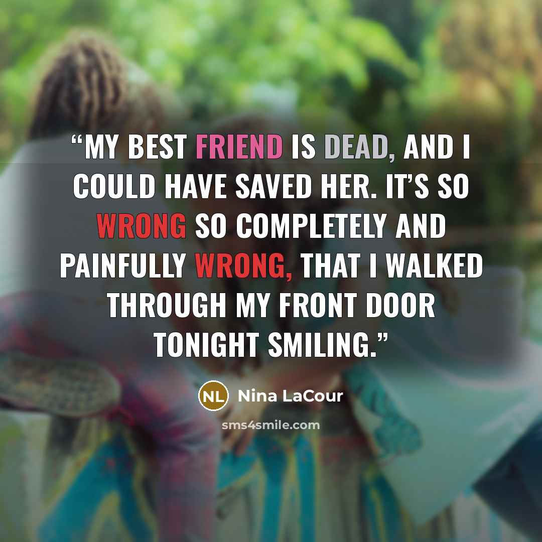 “My best friend is dead, and I could have saved her. It’s so wrong so completely and painfully wrong, that I walked through my front door tonight smiling.” quote by Nina LaCour