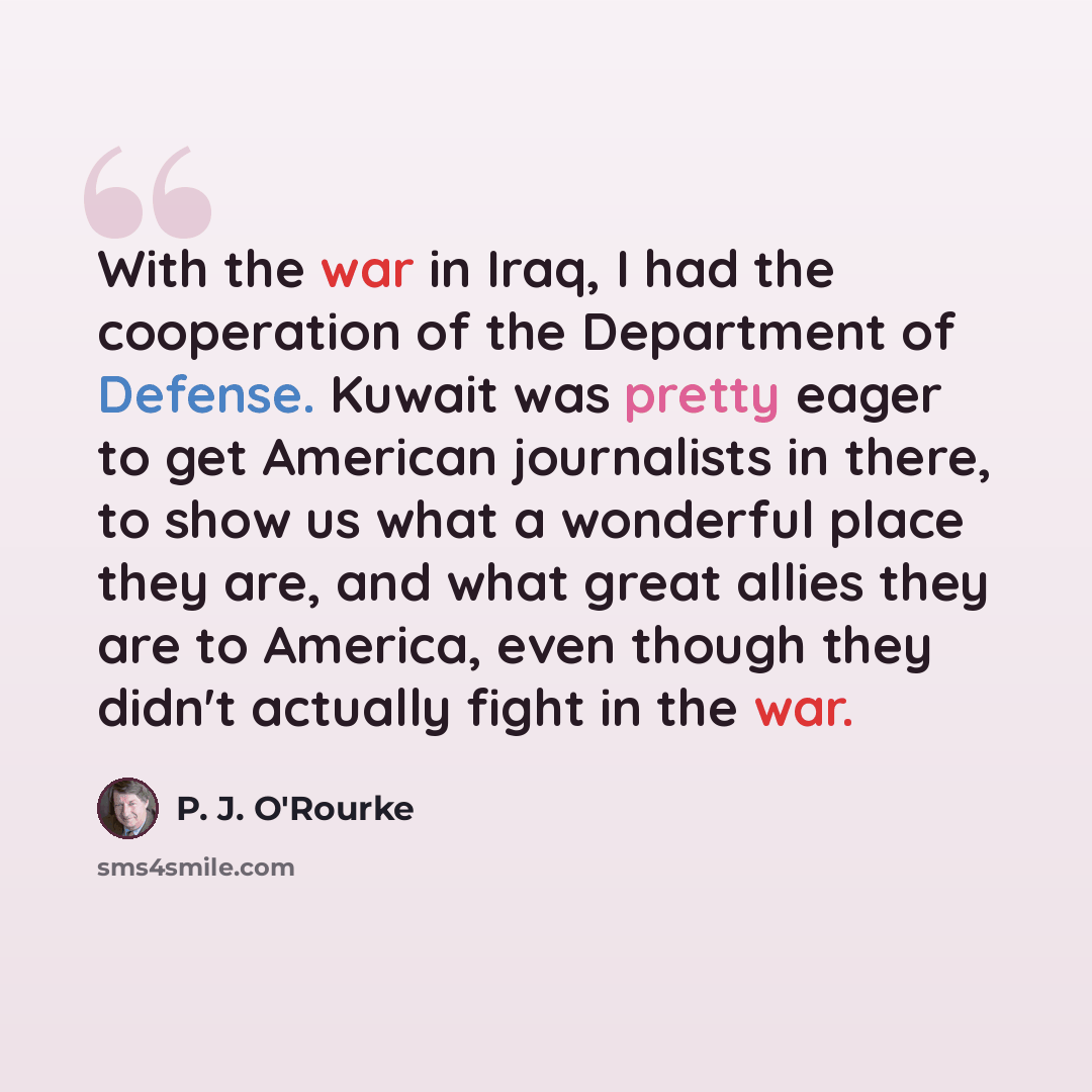 “With the war in Iraq, I had the cooperation of the Department of Defense. Kuwait was pretty eager to get American journalists in there, to show us what a wonderful place they are, and what great allies they are to America, even though they didn't actually fight in the war.” quote by P. J. O'Rourke