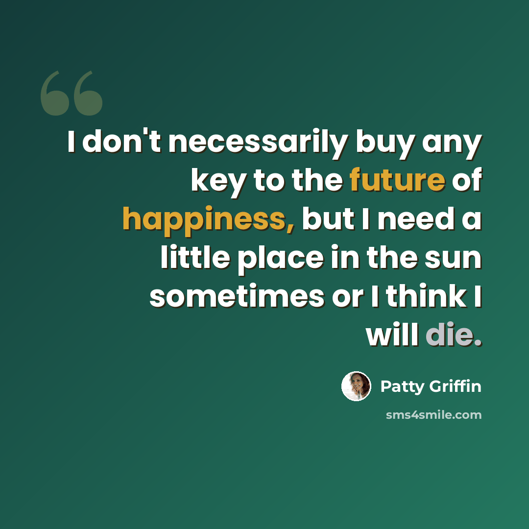 “I don't necessarily buy any key to the future of happiness, but I need a little place in the sun sometimes or I think I will die.” quote by Patty Griffin