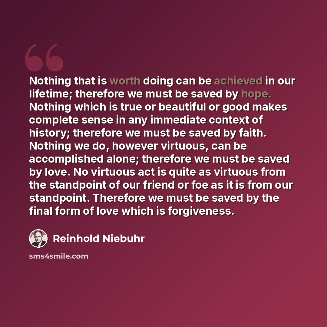 “Nothing that is worth doing can be achieved in our lifetime; therefore we must be saved by hope. Nothing which is true or beautiful or good makes complete sense in any immediate context of history; therefore we must be saved by faith. Nothing we do, however virtuous, can be accomplished alone…” quote by Reinhold Niebuhr
