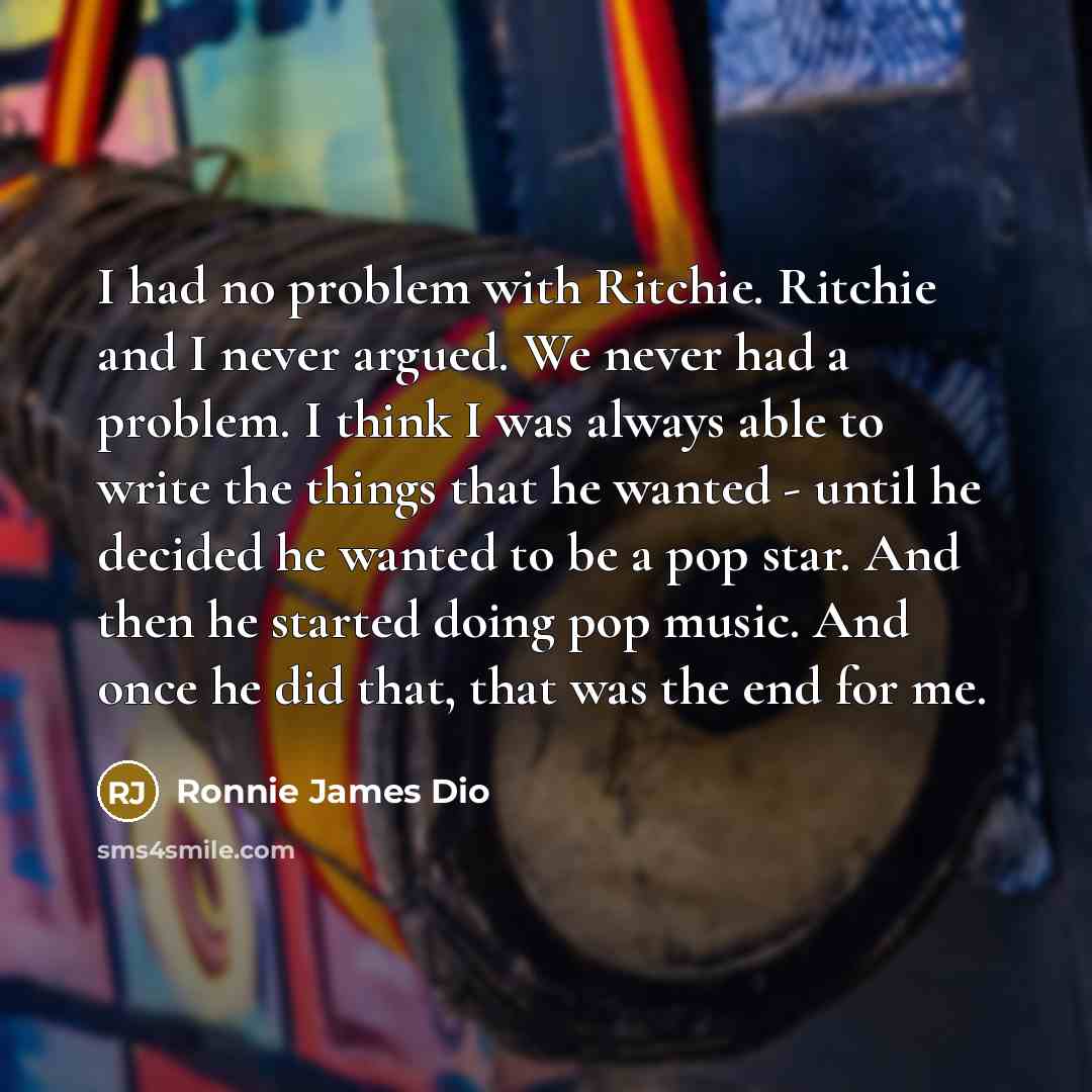 “I had no problem with Ritchie. Ritchie and I never argued. We never had a problem. I think I was always able to write the things that he wanted - until he decided he wanted to be a pop star. And then he started doing pop music. And once he did that, that was the end for me.” quote by Ronnie James Dio
