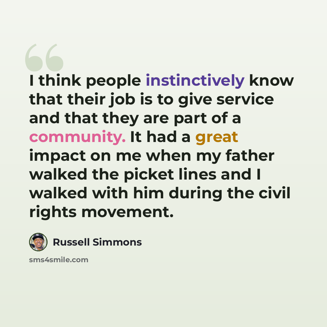 “I think people instinctively know that their job is to give service and that they are part of a community. It had a great impact on me when my father walked the picket lines and I walked with him during the civil rights movement.” quote by Russell Simmons