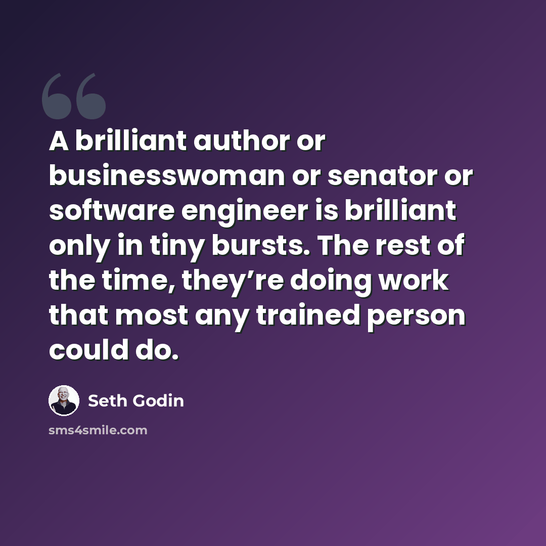 “A brilliant author or businesswoman or senator or software engineer is brilliant only in tiny bursts. The rest of the time, they’re doing work that most any trained person could do.” quote by Seth Godin