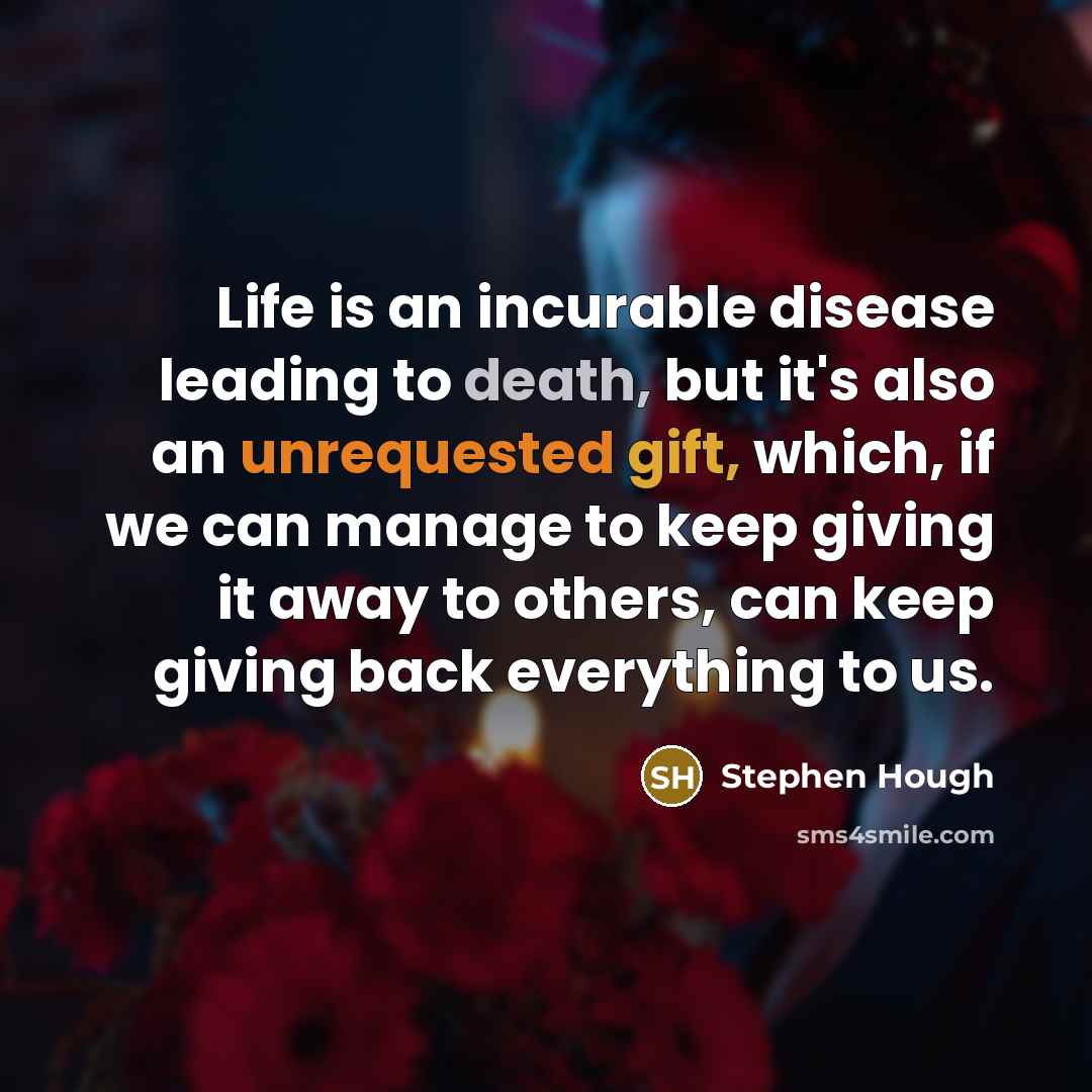 “Life is an incurable disease leading to death, but it's also an unrequested gift, which, if we can manage to keep giving it away to others, can keep giving back everything to us.” quote by Stephen Hough