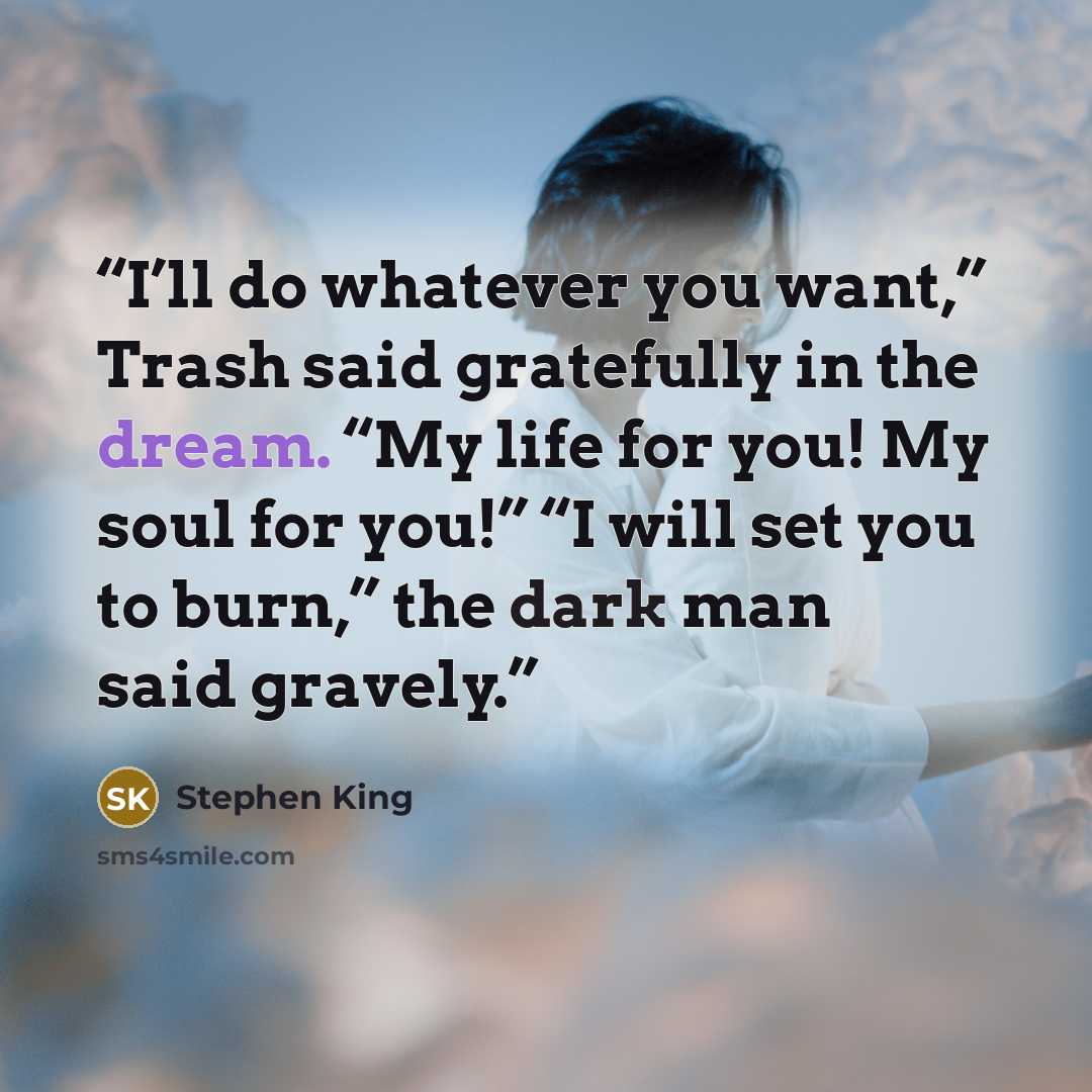 “I’ll do whatever you want,” Trash said gratefully in the dream. “My life for you! My soul for you!” “I will set you to burn,” the dark man said gravely.” quote by Stephen King
