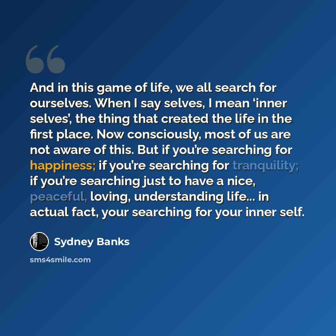 “And in this game of life, we all search for ourselves. When I say selves, I mean ‘inner selves’, the thing that created the life in the first place. Now consciously, most of us are not aware of this. But if you’re searching for happiness; if you’re searching for tranquility; if you’re searching…” quote by Sydney Banks