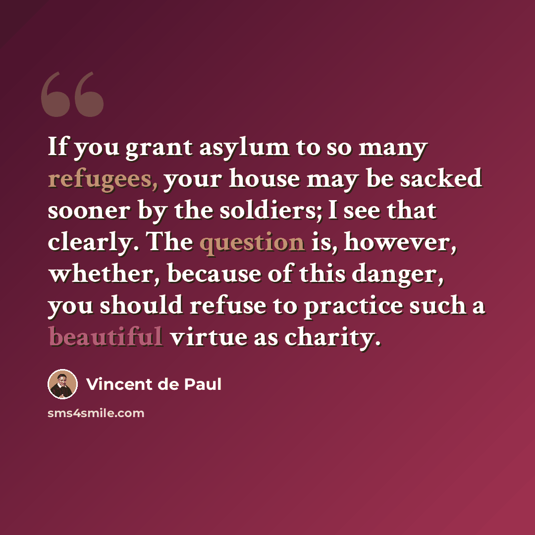 “If you grant asylum to so many refugees, your house may be sacked sooner by the soldiers; I see that clearly. The question is, however, whether, because of this danger, you should refuse to practice such a beautiful virtue as charity.” quote by Vincent de Paul