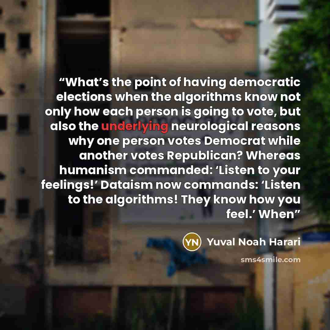 “What’s the point of having democratic elections when the algorithms know not only how each person is going to vote, but also the underlying neurological reasons why one person votes Democrat while another votes Republican? Whereas humanism commanded: ‘Listen to your feelings!’ Dataism now…” quote by Yuval Noah Harari