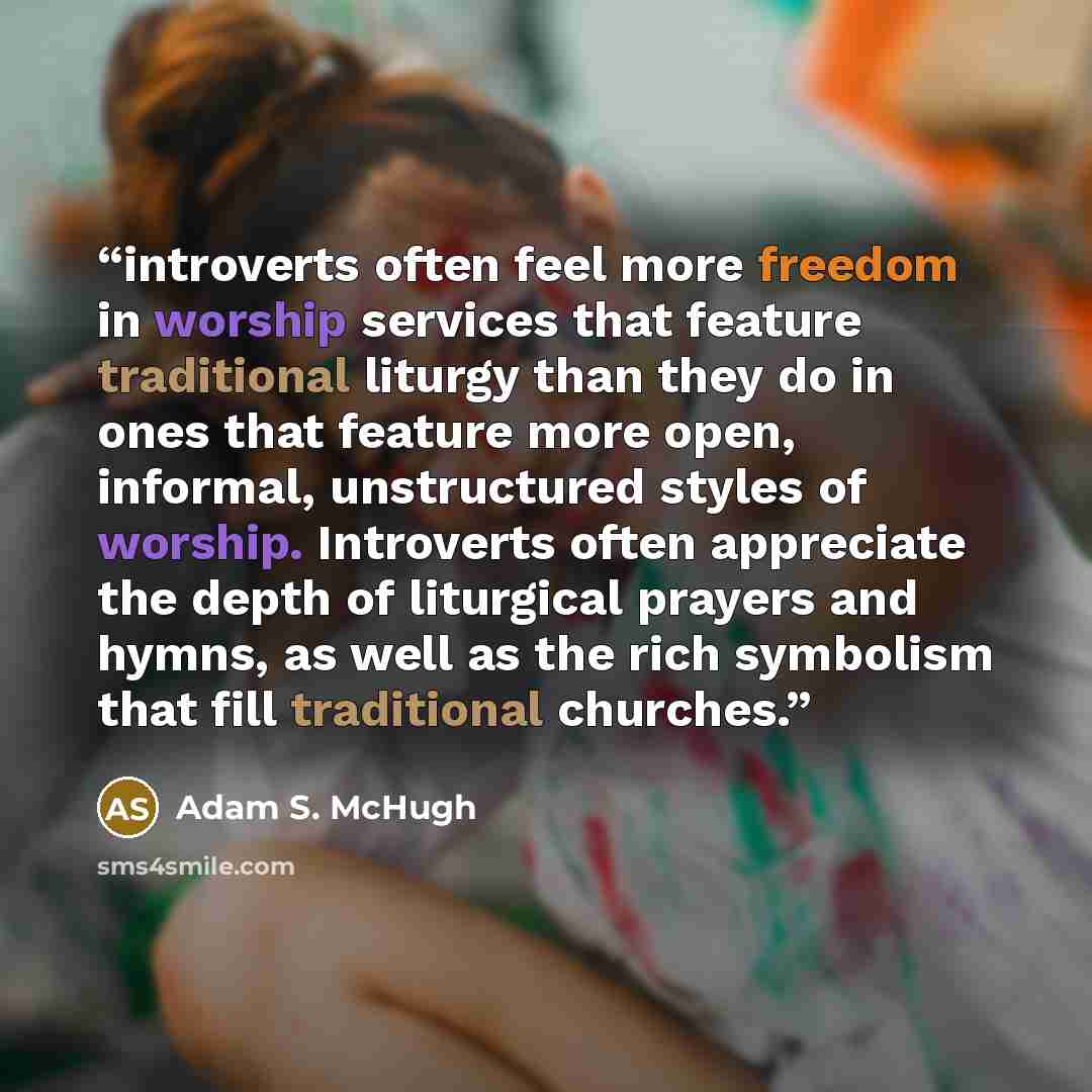 “introverts often feel more freedom in worship services that feature traditional liturgy than they do in ones that feature more open, informal, unstructured styles of worship. Introverts often appreciate the depth of liturgical prayers and hymns, as well as the rich symbolism that fill traditional…” quote by Adam S. McHugh