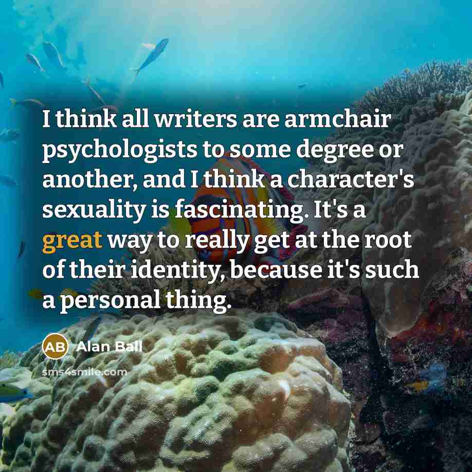 “I think all writers are armchair psychologists to some degree or another, and I think a character's sexuality is fascinating. It's a great way to really get at the root of their identity, because it's such a personal thing.” quote by Alan Ball