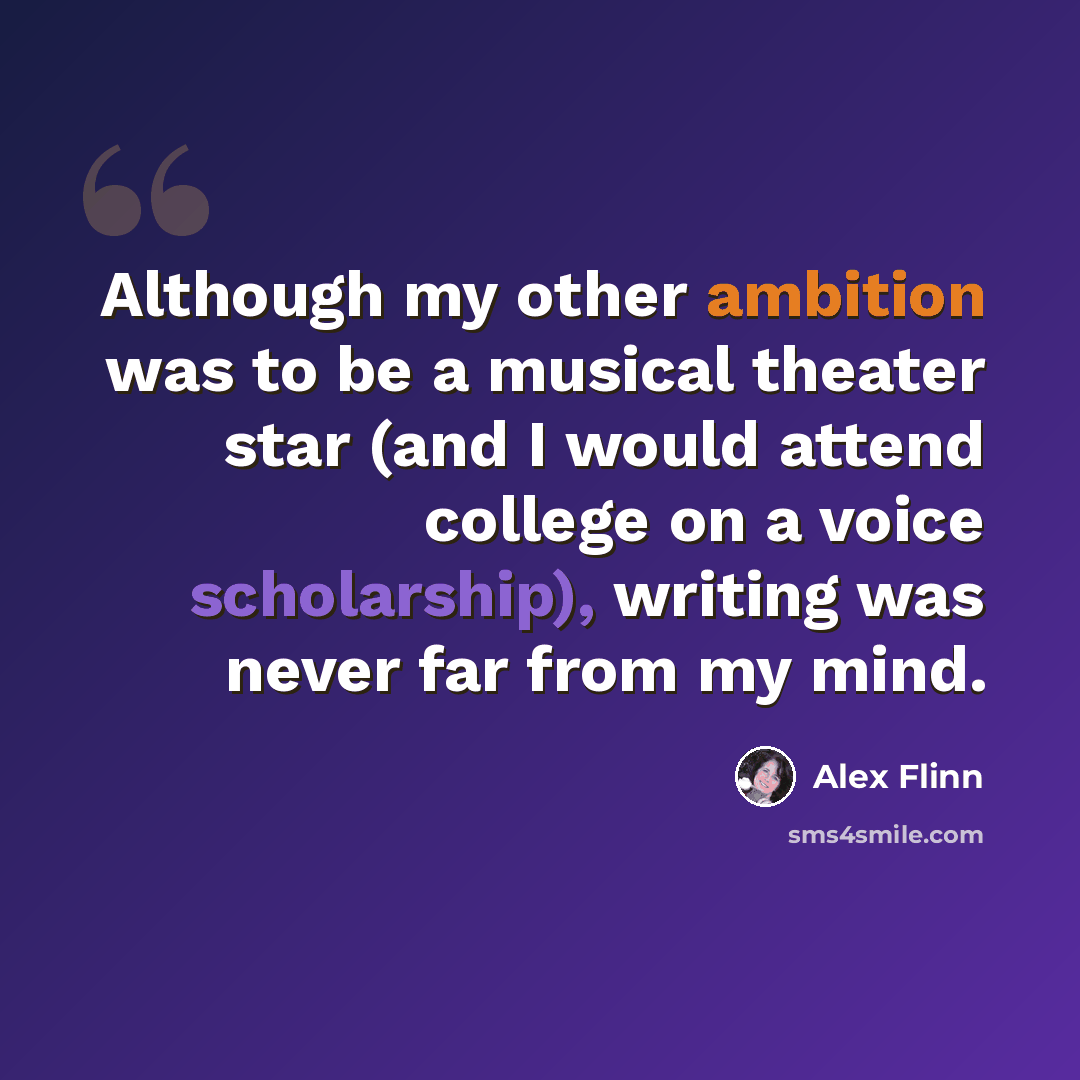 “Although my other ambition was to be a musical theater star (and I would attend college on a voice scholarship), writing was never far from my mind.” quote by Alex Flinn