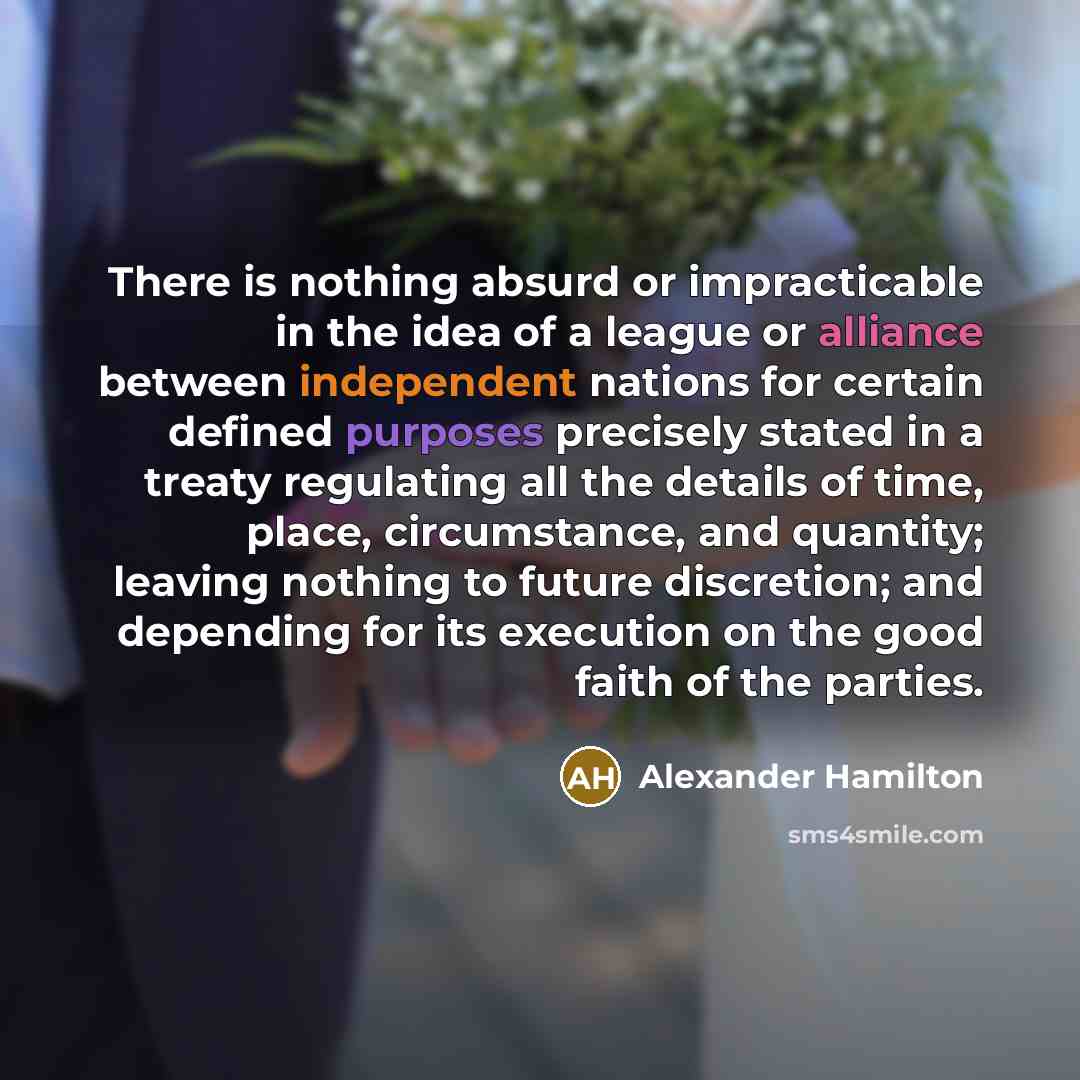 “There is nothing absurd or impracticable in the idea of a league or alliance between independent nations for certain defined purposes precisely stated in a treaty regulating all the details of time, place, circumstance, and quantity; leaving nothing to future discretion; and depending for its…” quote by Alexander Hamilton