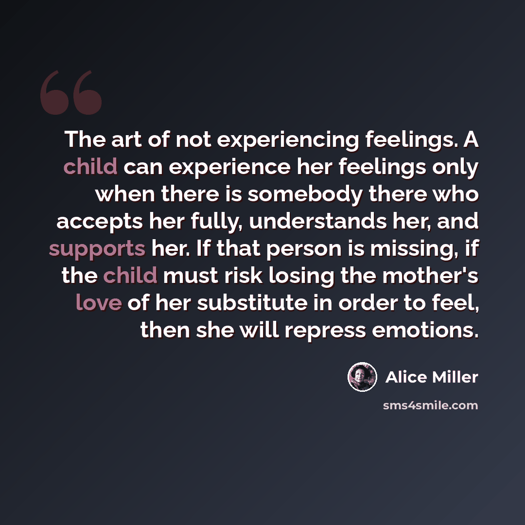 “The art of not experiencing feelings. A child can experience her feelings only when there is somebody there who accepts her fully, understands her, and supports her. If that person is missing, if the child must risk losing the mother's love of her substitute in order to feel, then she will repress…” quote by Alice Miller