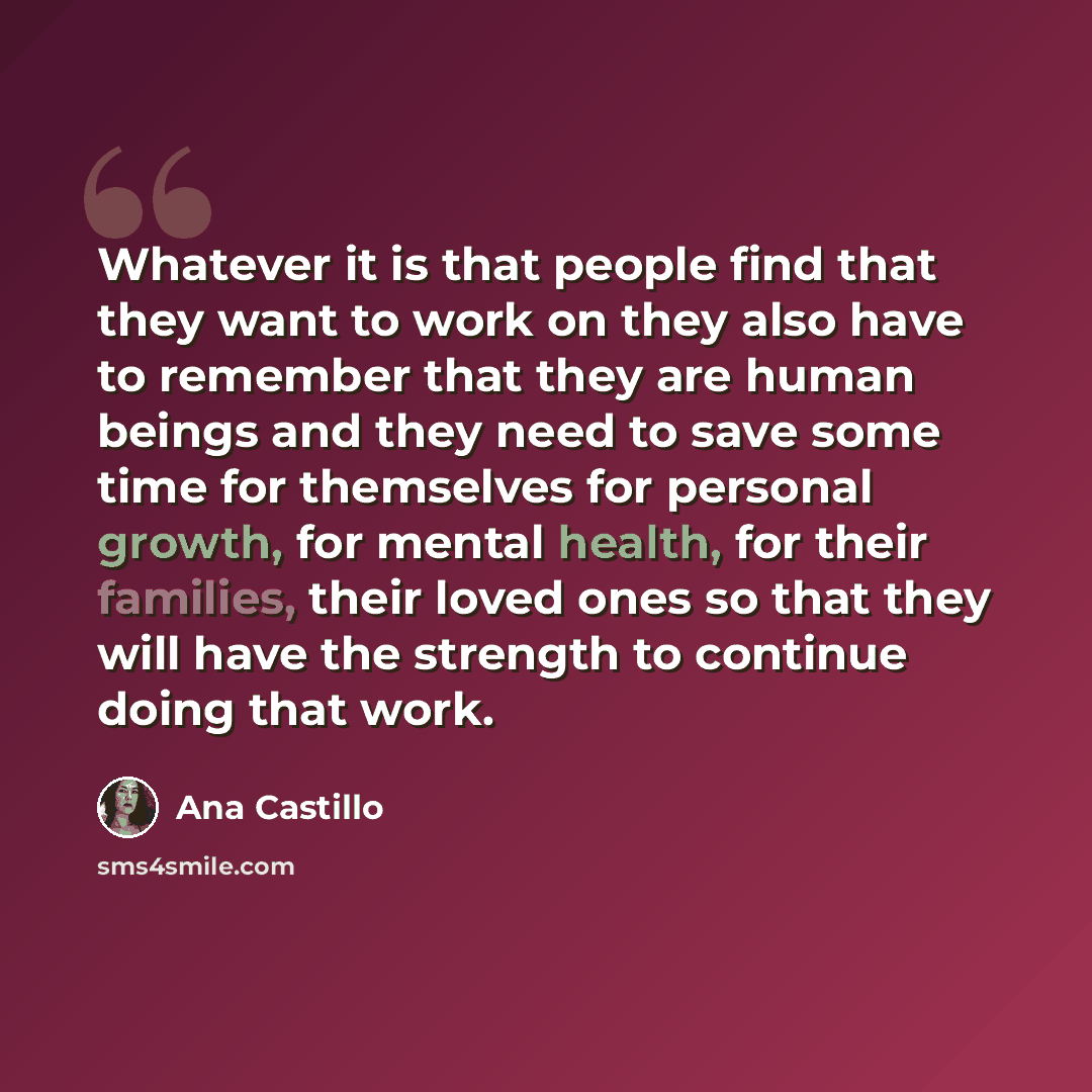 “Whatever it is that people find that they want to work on they also have to remember that they are human beings and they need to save some time for themselves for personal growth, for mental health, for their families, their loved ones so that they will have the strength to continue doing that work.” quote by Ana Castillo