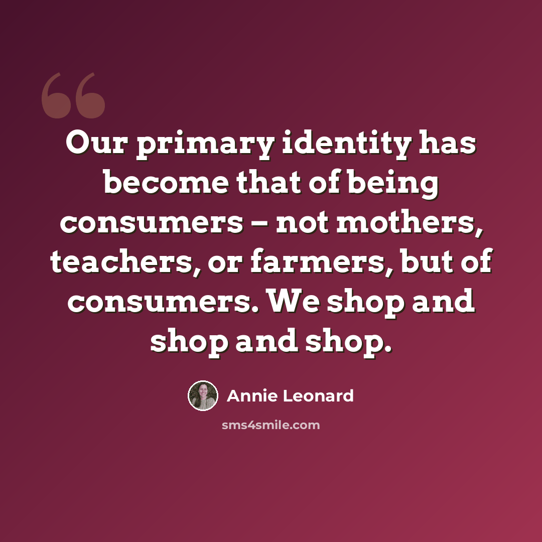 “Our primary identity has become that of being consumers – not mothers, teachers, or farmers, but of consumers. We shop and shop and shop.” quote by Annie Leonard