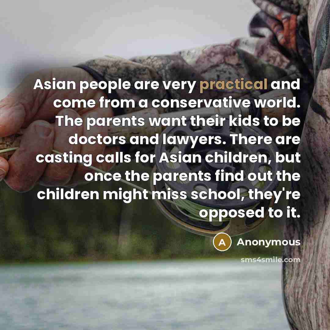 “Asian people are very practical and come from a conservative world. The parents want their kids to be doctors and lawyers. There are casting calls for Asian children, but once the parents find out the children might miss school, they're opposed to it.” quote by Anonymous