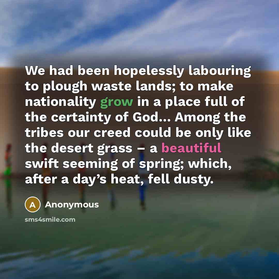 “We had been hopelessly labouring to plough waste lands; to make nationality grow in a place full of the certainty of God… Among the tribes our creed could be only like the desert grass – a beautiful swift seeming of spring; which, after a day’s heat, fell dusty.” quote by Anonymous
