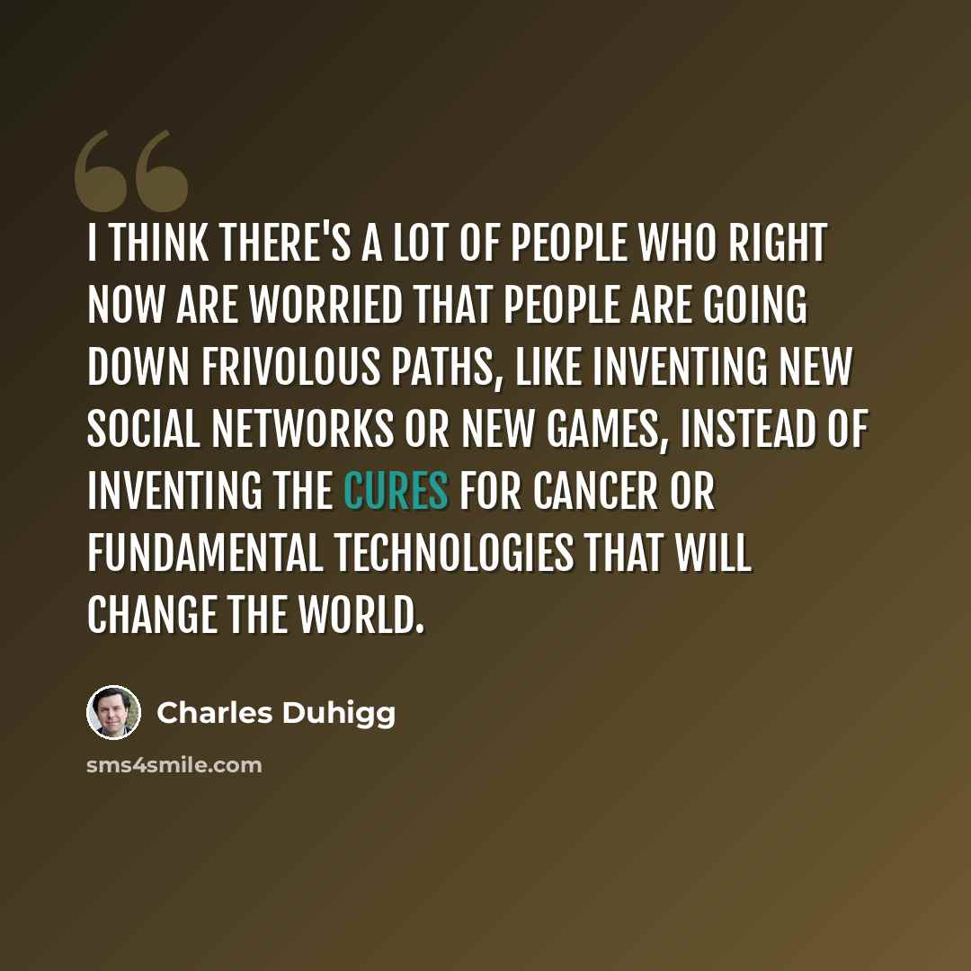 “I think there's a lot of people who right now are worried that people are going down frivolous paths, like inventing new social networks or new games, instead of inventing the cures for cancer or fundamental technologies that will change the world.” quote by Charles Duhigg