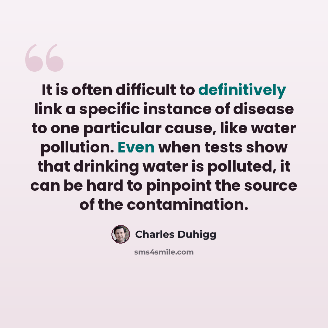 “It is often difficult to definitively link a specific instance of disease to one particular cause, like water pollution. Even when tests show that drinking water is polluted, it can be hard to pinpoint the source of the contamination.” quote by Charles Duhigg