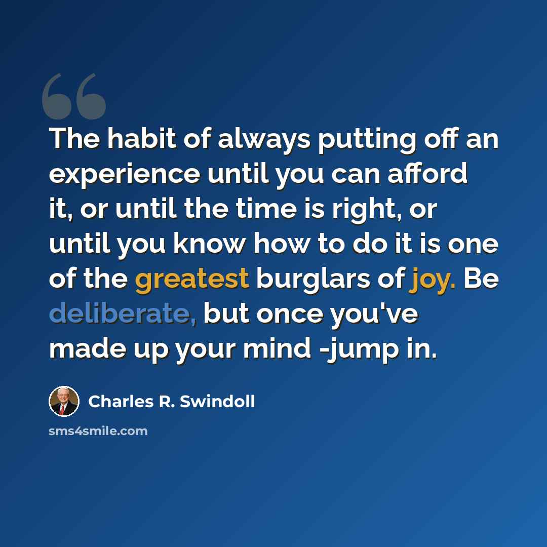 “The habit of always putting off an experience until you can afford it, or until the time is right, or until you know how to do it is one of the greatest burglars of joy. Be deliberate, but once you've made up your mind -jump in.” quote by Charles R. Swindoll